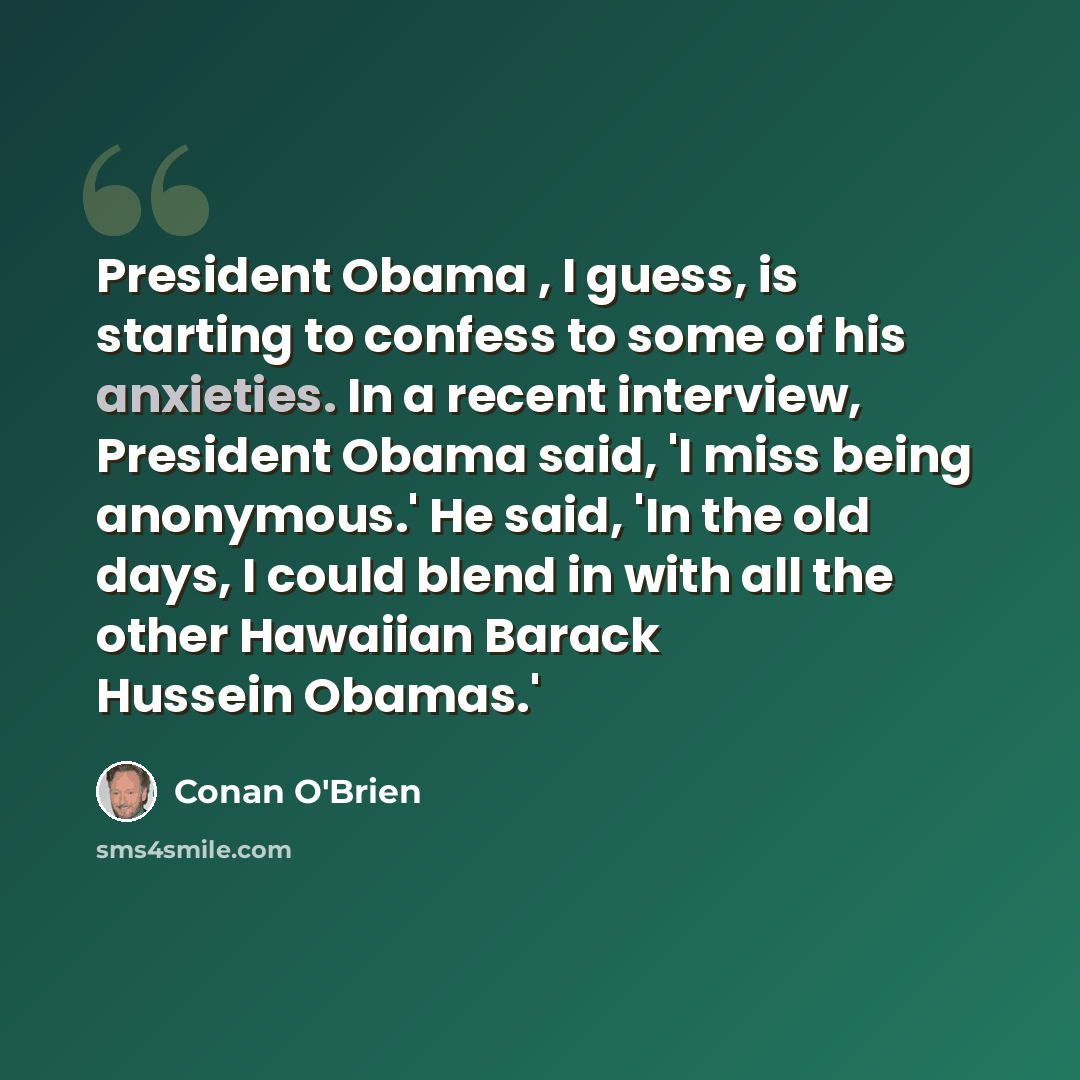 “President Obama , I guess, is starting to confess to some of his anxieties. In a recent interview, President Obama said, 'I miss being anonymous.' He said, 'In the old days, I could blend in with all the other Hawaiian Barack Hussein Obamas.'” quote by Conan O'Brien