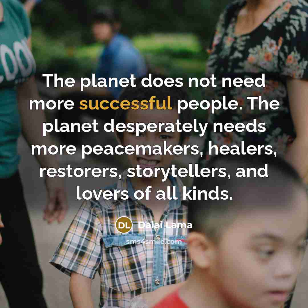 “The planet does not need more successful people. The planet desperately needs more peacemakers, healers, restorers, storytellers, and lovers of all kinds.” quote by Dalai Lama
