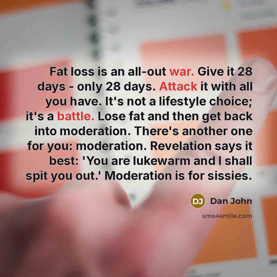 “Fat loss is an all-out war. Give it 28 days - only 28 days. Attack it with all you have. It's not a lifestyle choice; it's a battle. Lose fat and then get back into moderation. There's another one for you: moderation. Revelation says it best: 'You are lukewarm and I shall spit you out.' Moderation…” quote by Dan John