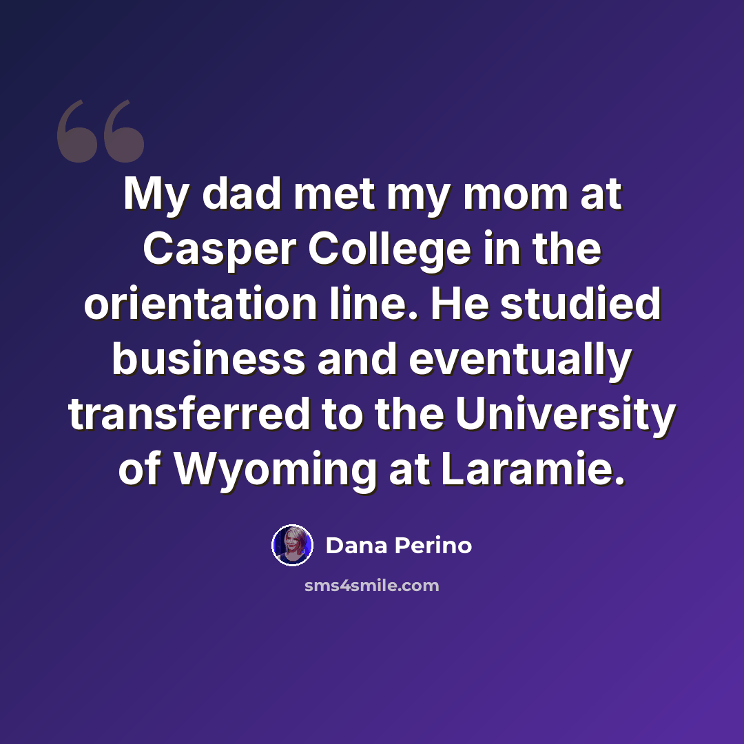 “My dad met my mom at Casper College in the orientation line. He studied business and eventually transferred to the University of Wyoming at Laramie.” quote by Dana Perino