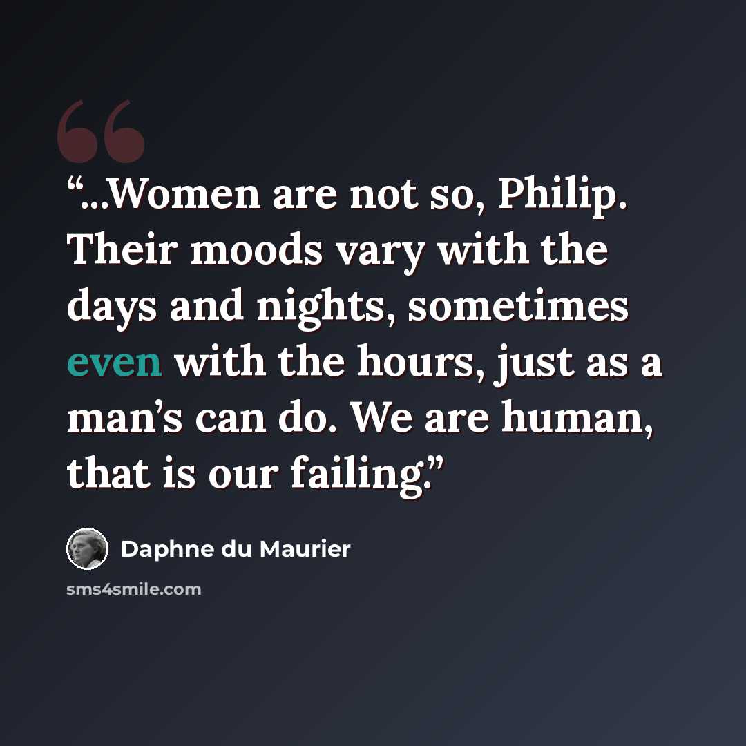 “...Women are not so, Philip. Their moods vary with the days and nights, sometimes even with the hours, just as a man’s can do. We are human, that is our failing.” quote by Daphne du Maurier