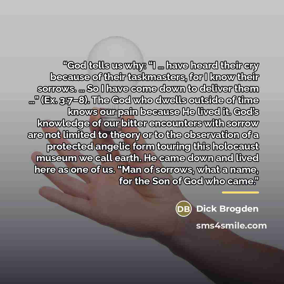 “God tells us why: “I … have heard their cry because of their taskmasters, for I know their sorrows. … So I have come down to deliver them …” (Ex. 3:7–8). The God who dwells outside of time knows our pain because He lived it. God’s knowledge of our bitter encounters with sorrow are not limited to…” quote by Dick Brogden