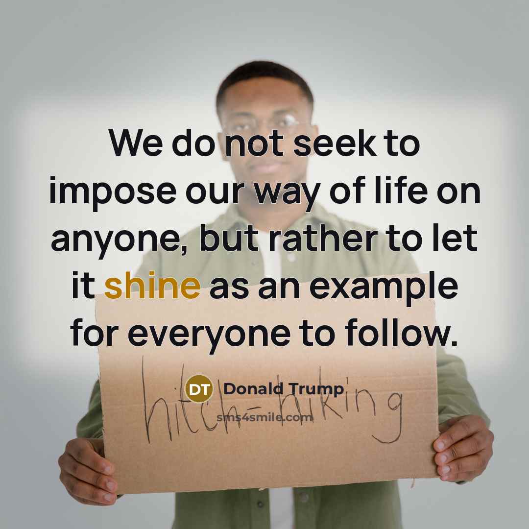 “We do not seek to impose our way of life on anyone, but rather to let it shine as an example for everyone to follow.” quote by Donald Trump