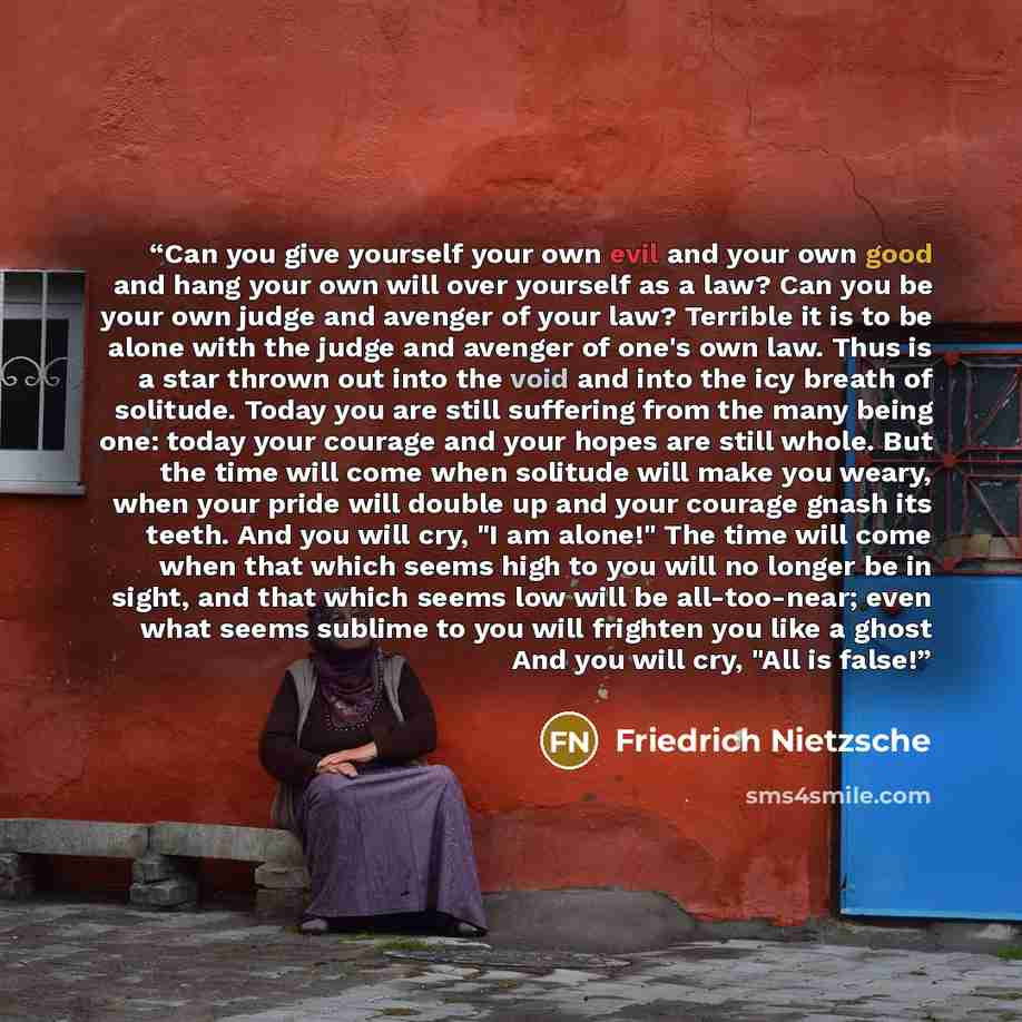 “Can you give yourself your own evil and your own good and hang your own will over yourself as a law? Can you be your own judge and avenger of your law? Terrible it is to be alone with the judge and avenger of one's own law. Thus is a star thrown out into the void and into the icy breath of…” quote by Friedrich Nietzsche