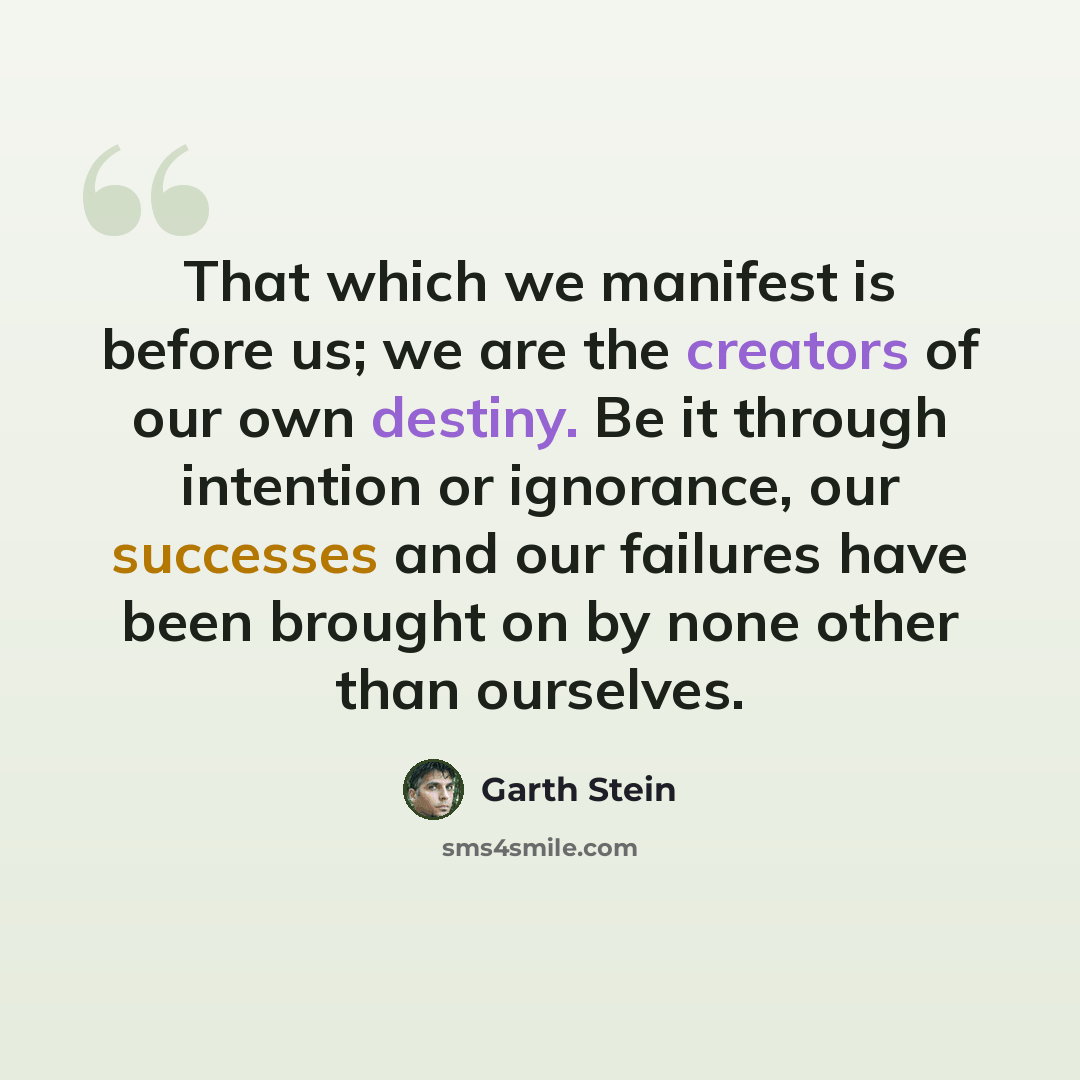 “That which we manifest is before us; we are the creators of our own destiny. Be it through intention or ignorance, our successes and our failures have been brought on by none other than ourselves.” quote by Garth Stein