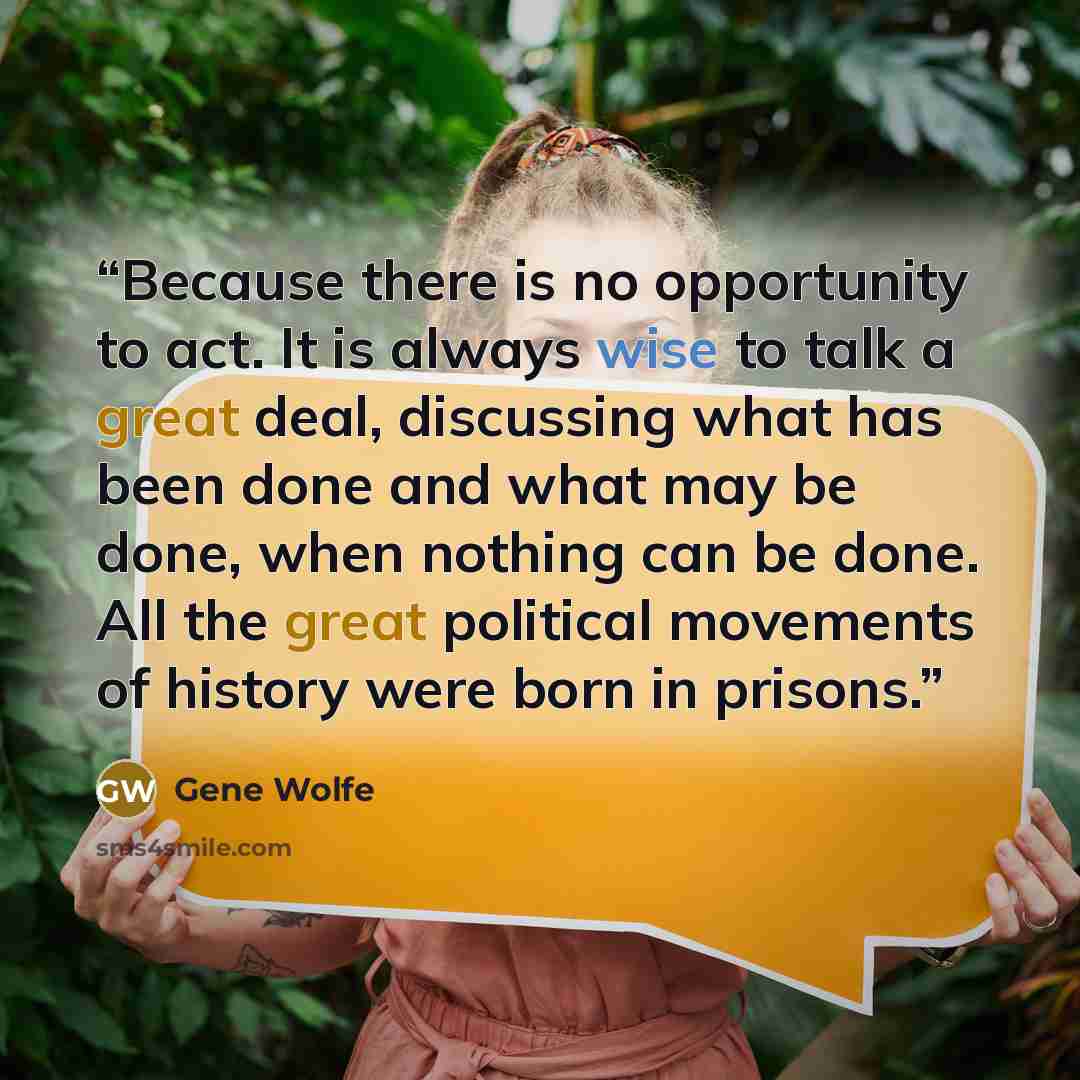 “Because there is no opportunity to act. It is always wise to talk a great deal, discussing what has been done and what may be done, when nothing can be done. All the great political movements of history were born in prisons.” quote by Gene Wolfe