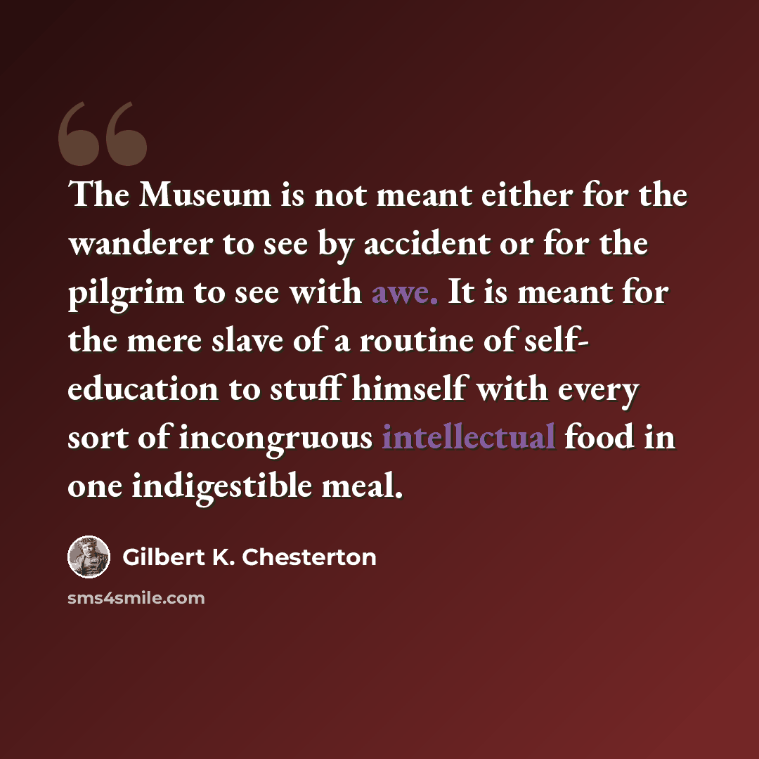 “The Museum is not meant either for the wanderer to see by accident or for the pilgrim to see with awe. It is meant for the mere slave of a routine of self- education to stuff himself with every sort of incongruous intellectual food in one indigestible meal.” quote by Gilbert K. Chesterton