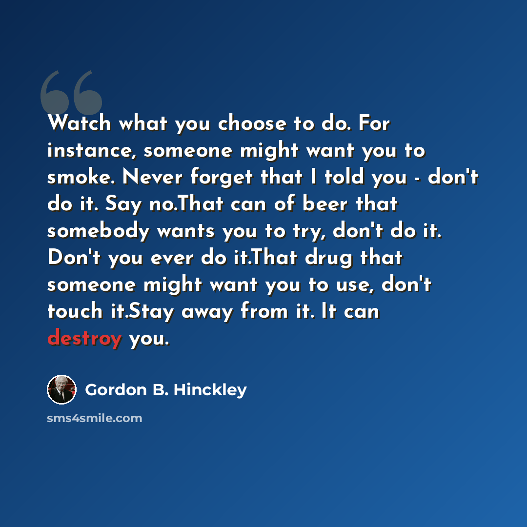 “Watch what you choose to do. For instance, someone might want you to smoke. Never forget that I told you - don't do it. Say no.That can of beer that somebody wants you to try, don't do it. Don't you ever do it.That drug that someone might want you to use, don't touch it.Stay away from it. It can…” quote by Gordon B. Hinckley
