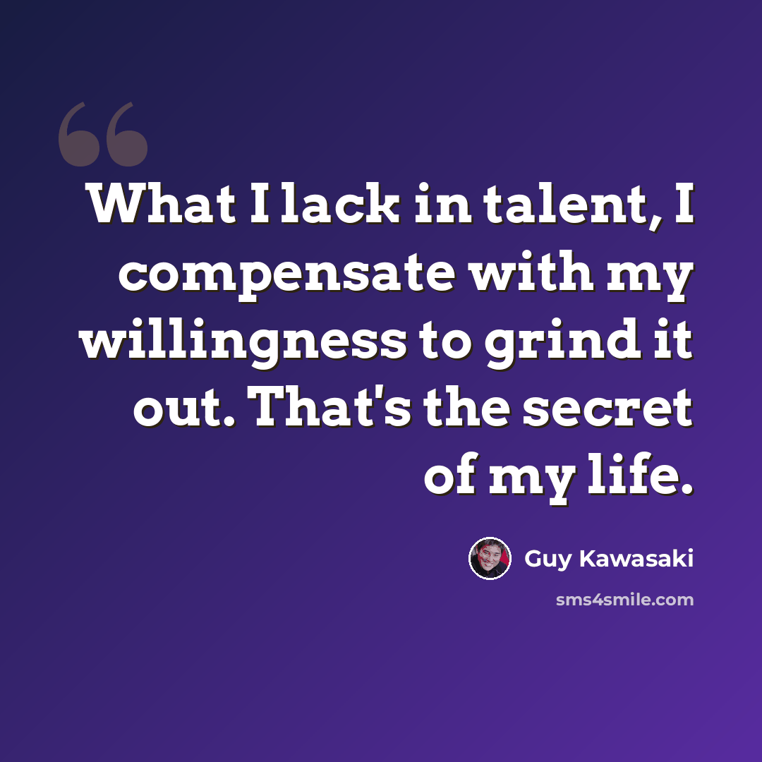 “What I lack in talent, I compensate with my willingness to grind it out. That's the secret of my life.” quote by Guy Kawasaki
