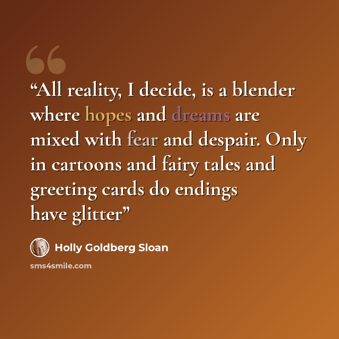 “All reality, I decide, is a blender where hopes and dreams are mixed with fear and despair. Only in cartoons and fairy tales and greeting cards do endings have glitter” quote by Holly Goldberg Sloan