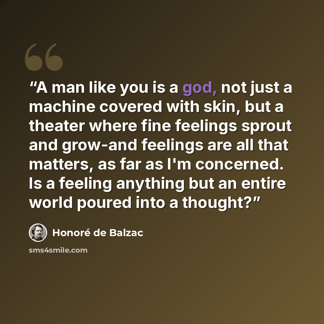 “A man like you is a god, not just a machine covered with skin, but a theater where fine feelings sprout and grow-and feelings are all that matters, as far as I'm concerned. Is a feeling anything but an entire world poured into a thought?” quote by Honoré de Balzac