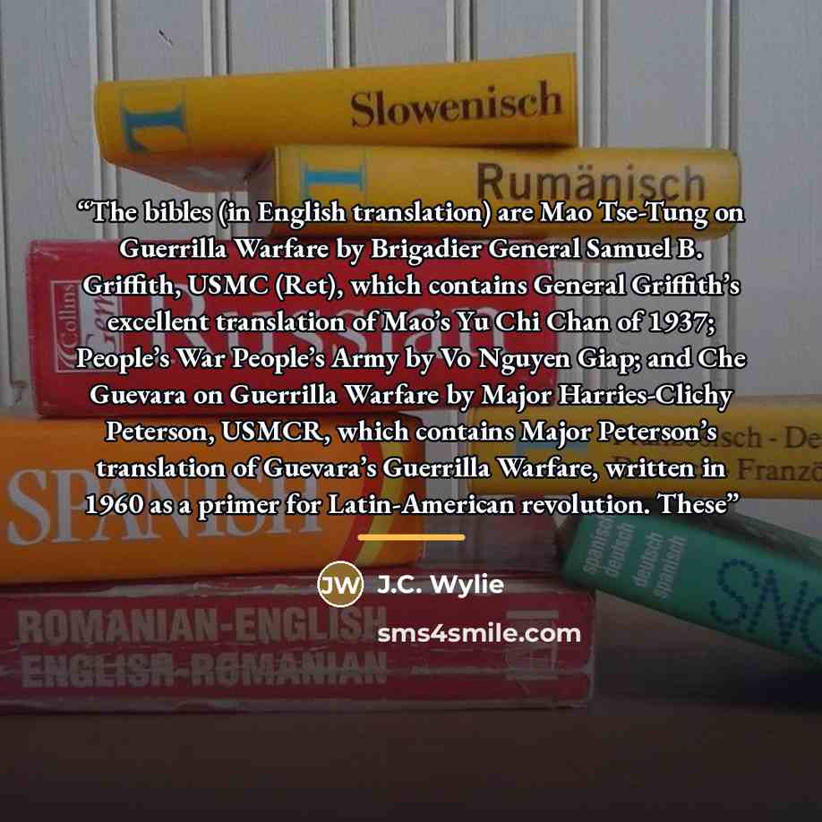 “The bibles (in English translation) are Mao Tse-Tung on Guerrilla Warfare by Brigadier General Samuel B. Griffith, USMC (Ret), which contains General Griffith’s excellent translation of Mao’s Yu Chi Chan of 1937; People’s War People’s Army by Vo Nguyen Giap; and Che Guevara on Guerrilla Warfare by…” quote by J.C. Wylie