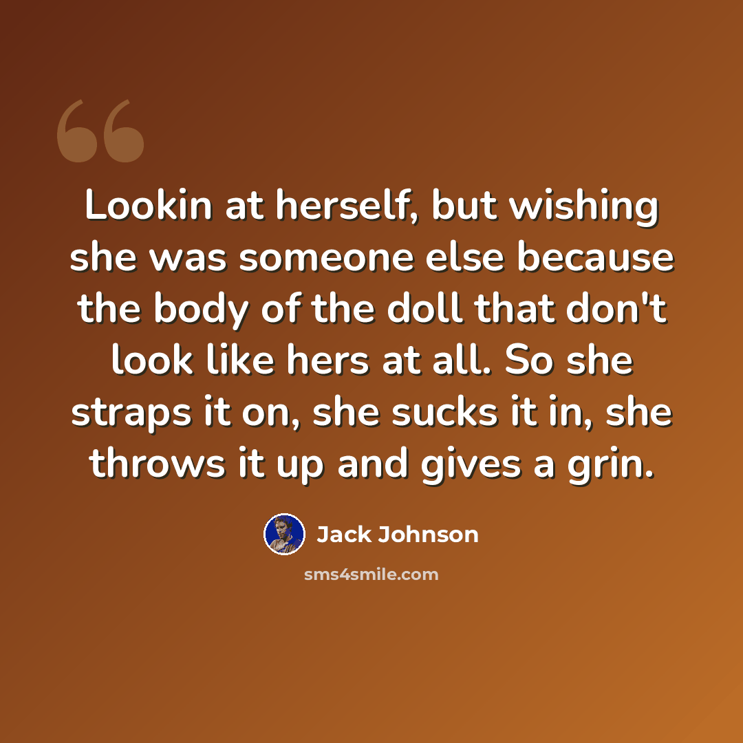 “Lookin at herself, but wishing she was someone else because the body of the doll that don't look like hers at all. So she straps it on, she sucks it in, she throws it up and gives a grin.” quote by Jack Johnson