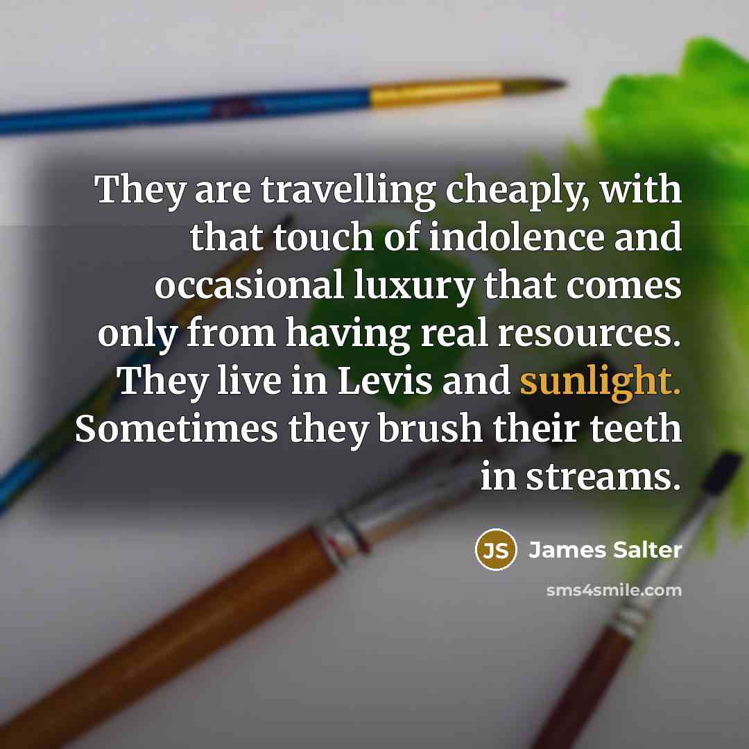 “They are travelling cheaply, with that touch of indolence and occasional luxury that comes only from having real resources. They live in Levis and sunlight. Sometimes they brush their teeth in streams.” quote by James Salter
