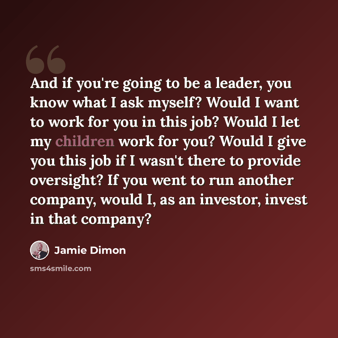 “And if you're going to be a leader, you know what I ask myself? Would I want to work for you in this job? Would I let my children work for you? Would I give you this job if I wasn't there to provide oversight? If you went to run another company, would I, as an investor, invest in that company?” quote by Jamie Dimon
