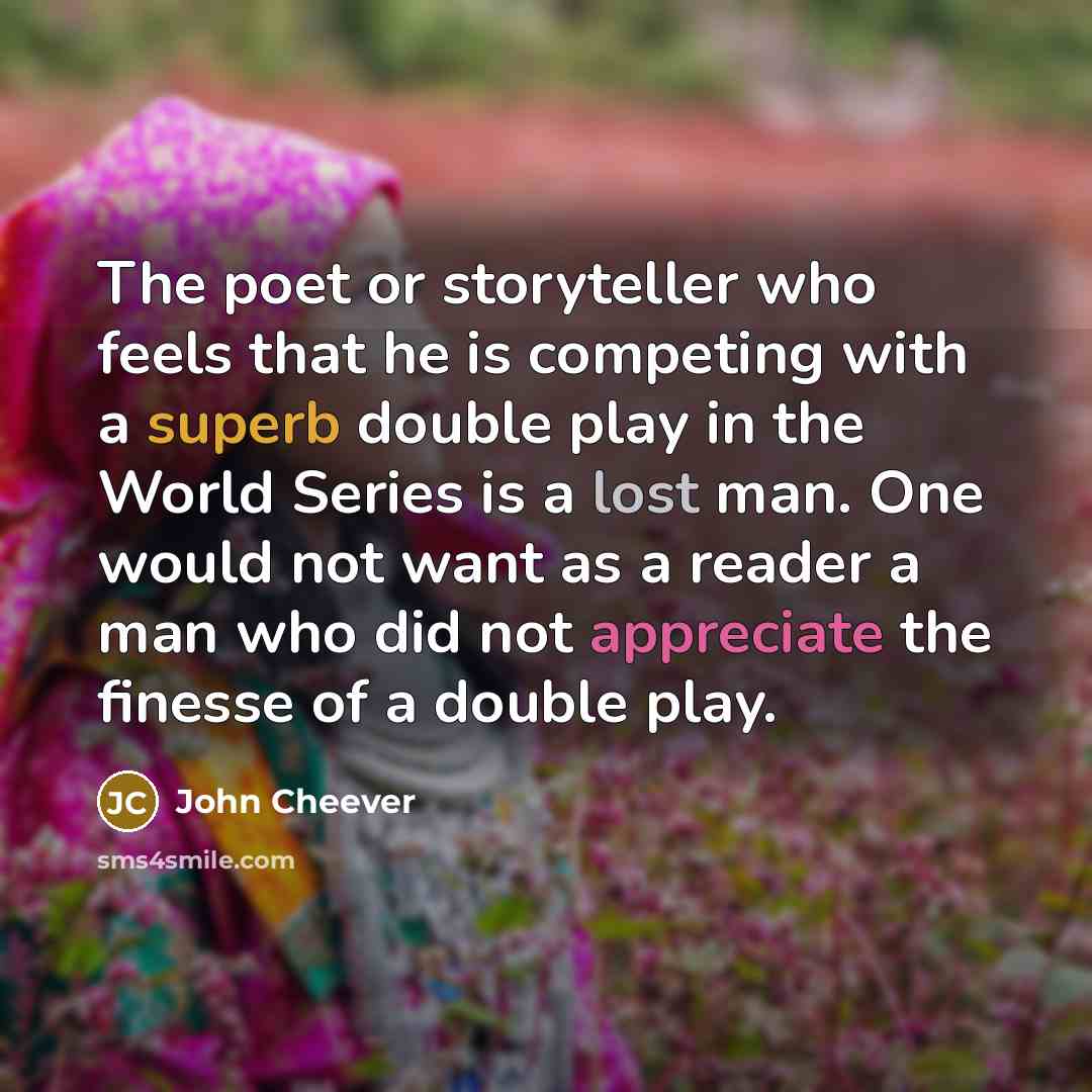 “The poet or storyteller who feels that he is competing with a superb double play in the World Series is a lost man. One would not want as a reader a man who did not appreciate the finesse of a double play.” quote by John Cheever