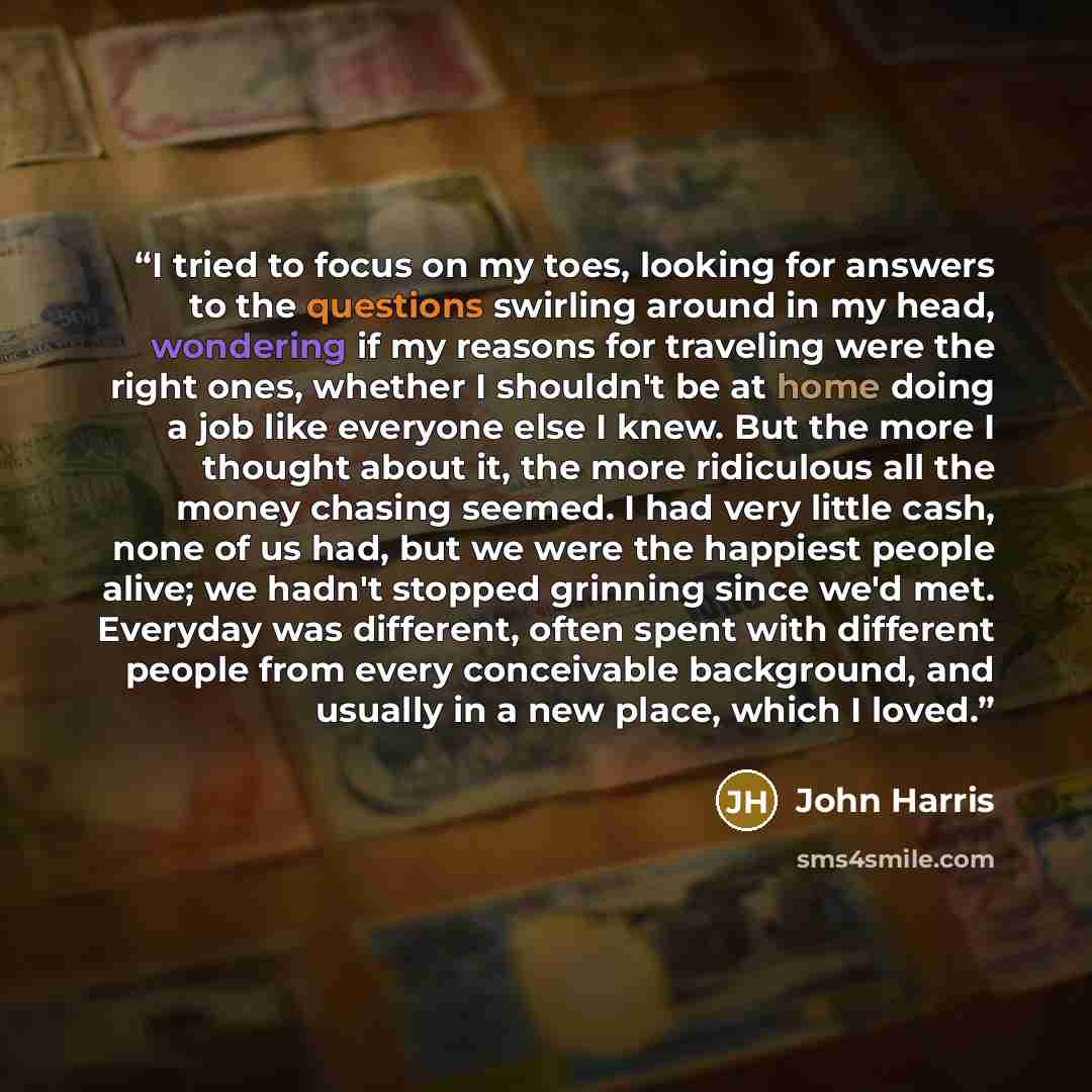 “I tried to focus on my toes, looking for answers to the questions swirling around in my head, wondering if my reasons for traveling were the right ones, whether I shouldn't be at home doing a job like everyone else I knew. But the more I thought about it, the more ridiculous all the money chasing…” quote by John Harris