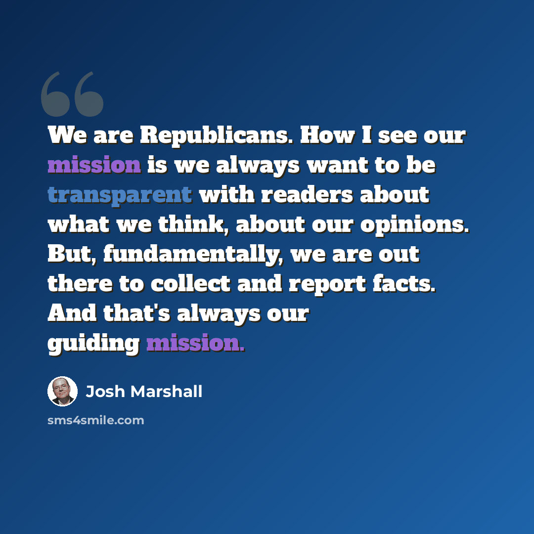 “We are Republicans. How I see our mission is we always want to be transparent with readers about what we think, about our opinions. But, fundamentally, we are out there to collect and report facts. And that's always our guiding mission.” quote by Josh Marshall