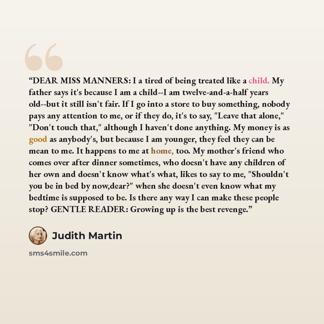 “DEAR MISS MANNERS: I a tired of being treated like a child. My father says it's because I am a child--I am twelve-and-a-half years old--but it still isn't fair. If I go into a store to buy something, nobody pays any attention to me, or if they do, it's to say, "Leave that alone," "Don't touch…” quote by Judith Martin
