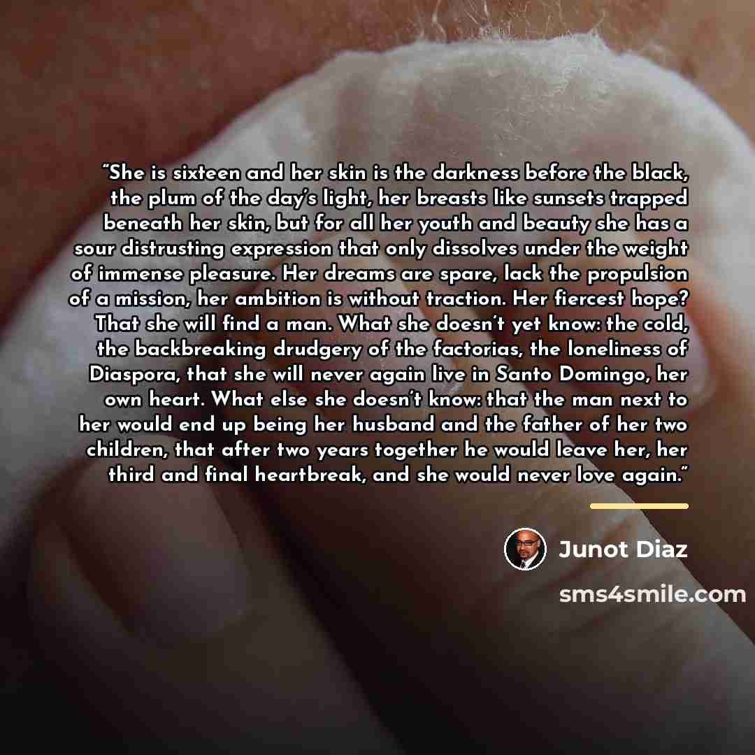 “She is sixteen and her skin is the darkness before the black, the plum of the day’s light, her breasts like sunsets trapped beneath her skin, but for all her youth and beauty she has a sour distrusting expression that only dissolves under the weight of immense pleasure. Her dreams are spare, lack…” quote by Junot Díaz