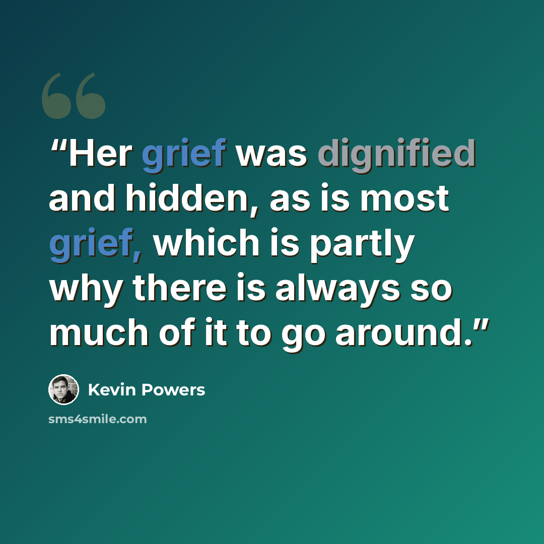 “Her grief was dignified and hidden, as is most grief, which is partly why there is always so much of it to go around.” quote by Kevin Powers