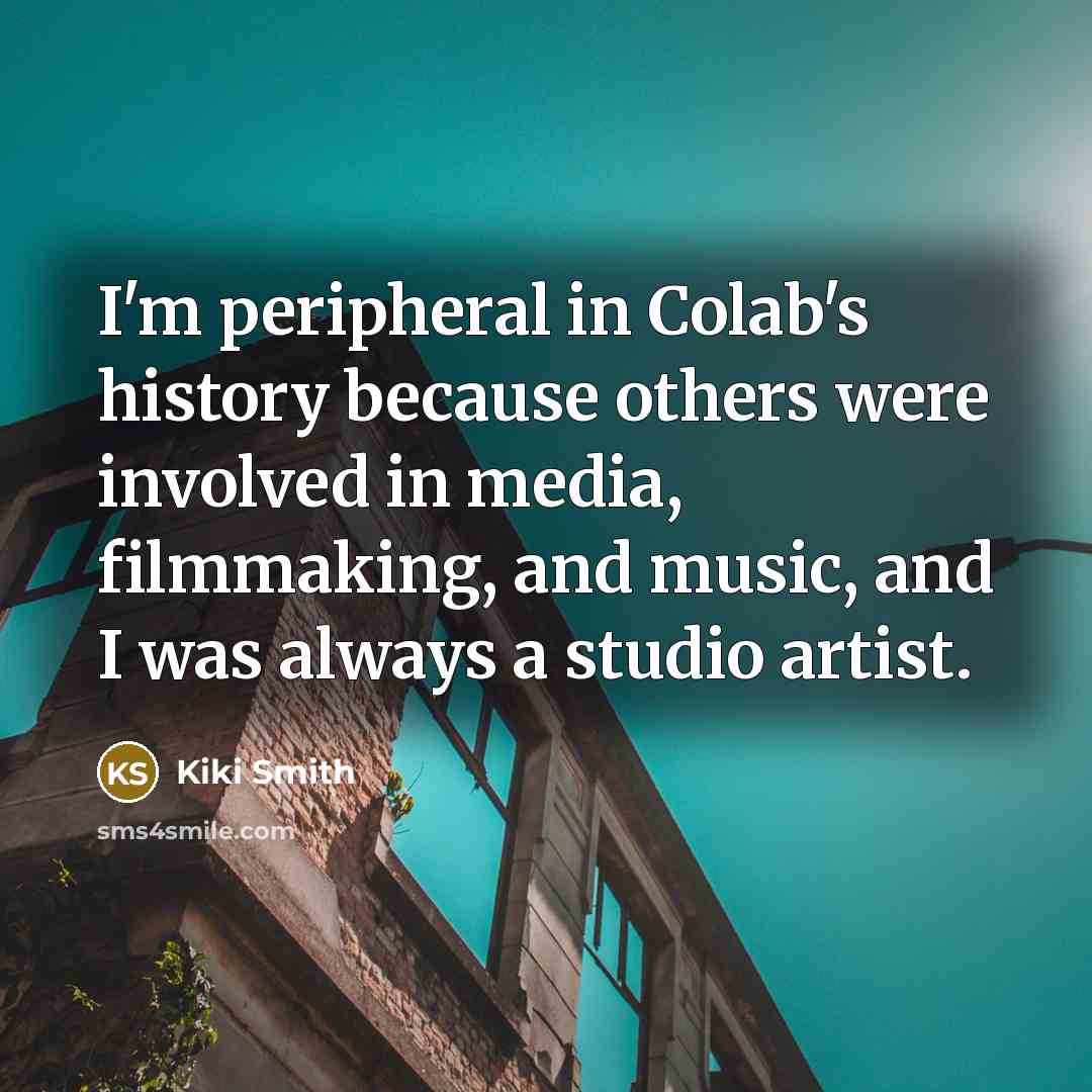 “I'm peripheral in Colab's history because others were involved in media, filmmaking, and music, and I was always a studio artist.” quote by Kiki Smith