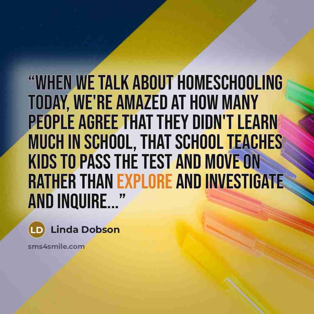 “When we talk about homeschooling today, we're amazed at how many people agree that they didn't learn much in school, that school teaches kids to pass the test and move on rather than explore and investigate and inquire...” quote by Linda Dobson