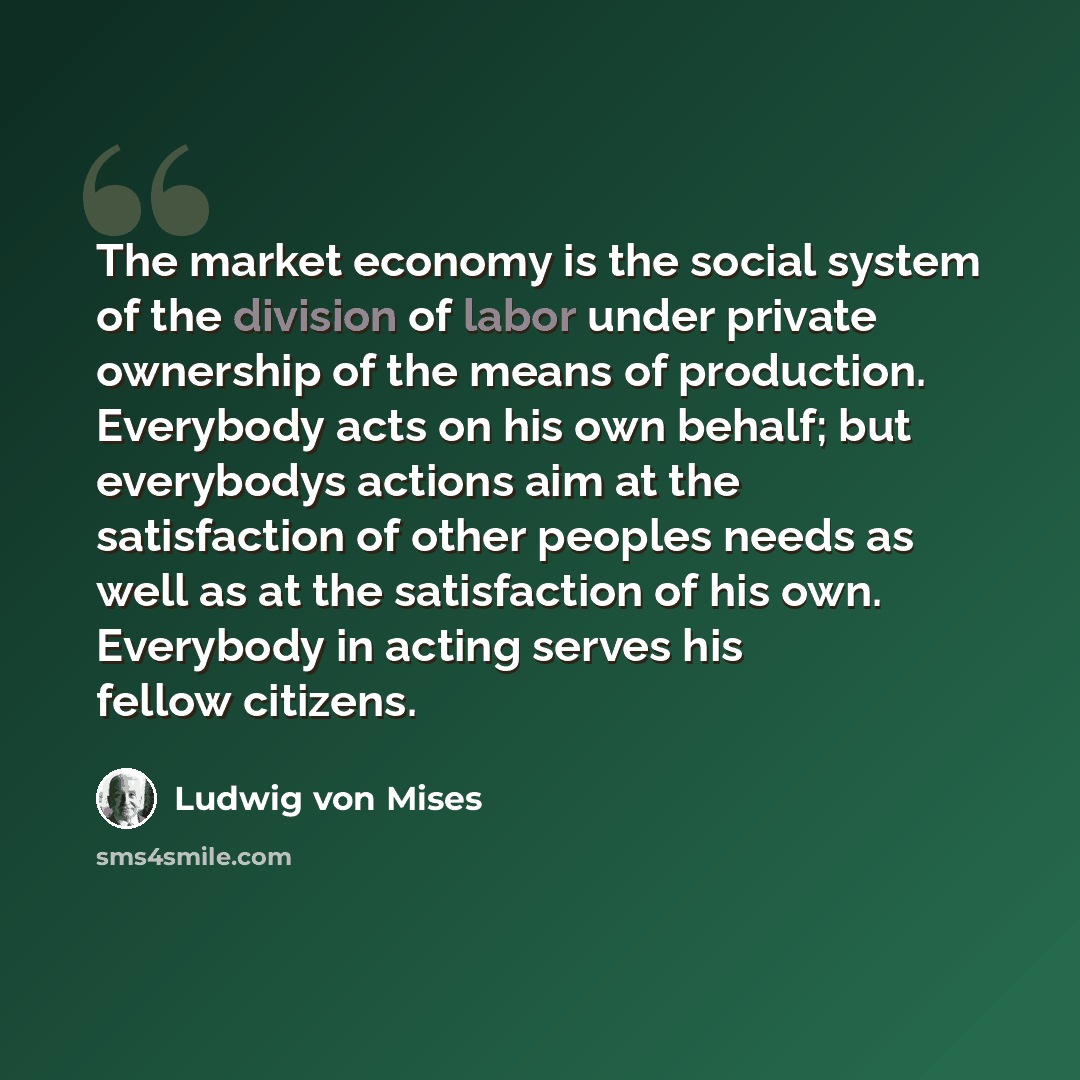 “The market economy is the social system of the division of labor under private ownership of the means of production. Everybody acts on his own behalf; but everybodys actions aim at the satisfaction of other peoples needs as well as at the satisfaction of his own. Everybody in acting serves his…” quote by Ludwig von Mises