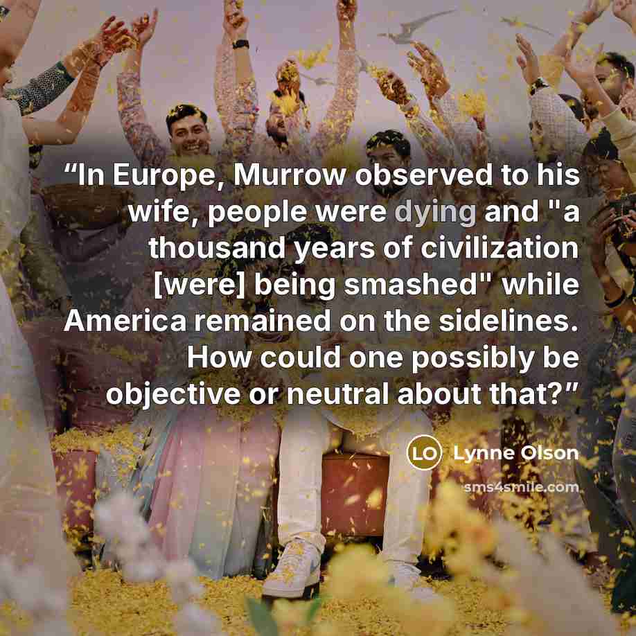 “In Europe, Murrow observed to his wife, people were dying and "a thousand years of civilization [were] being smashed" while America remained on the sidelines. How could one possibly be objective or neutral about that?” quote by Lynne Olson