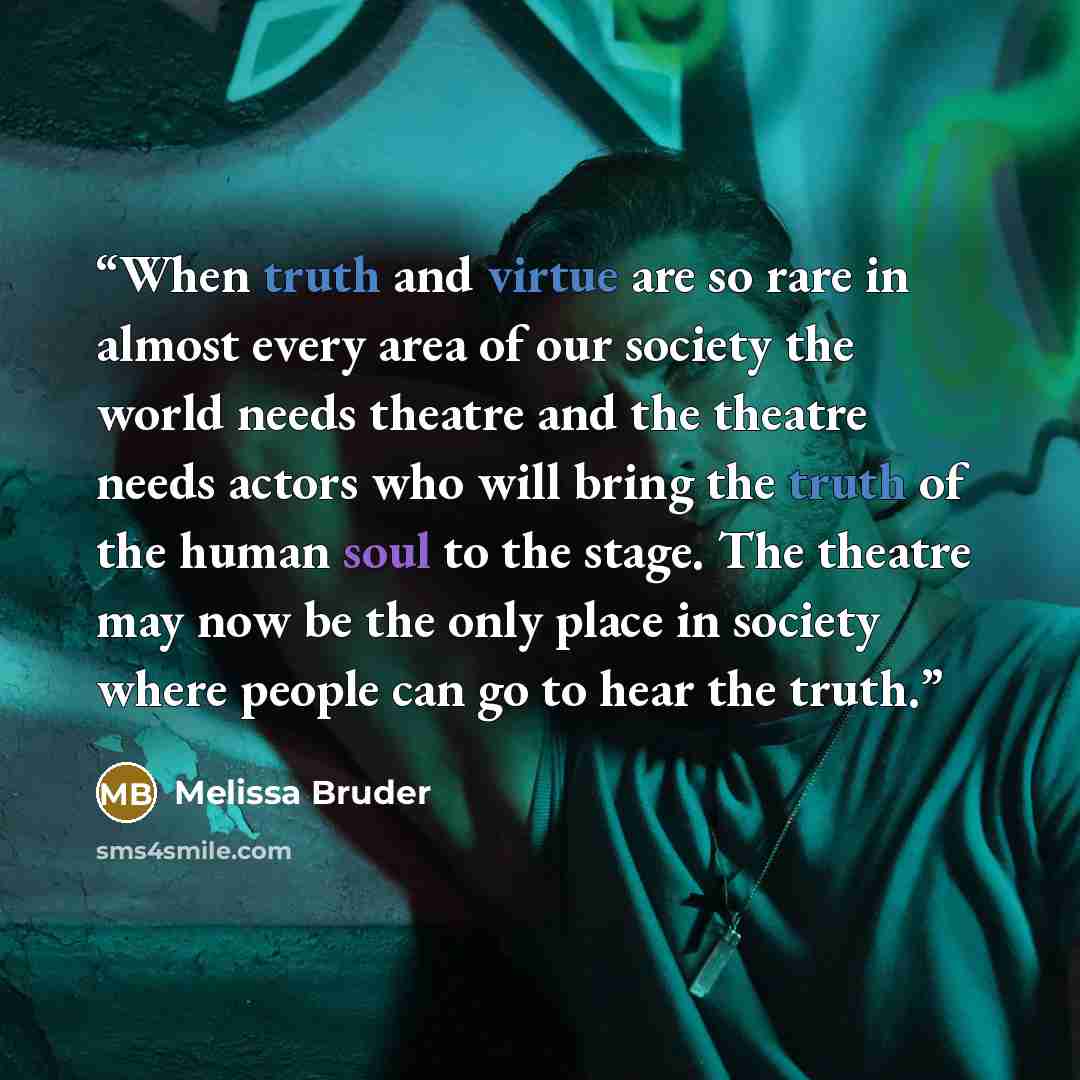 “When truth and virtue are so rare in almost every area of our society the world needs theatre and the theatre needs actors who will bring the truth of the human soul to the stage. The theatre may now be the only place in society where people can go to hear the truth.” quote by Melissa Bruder