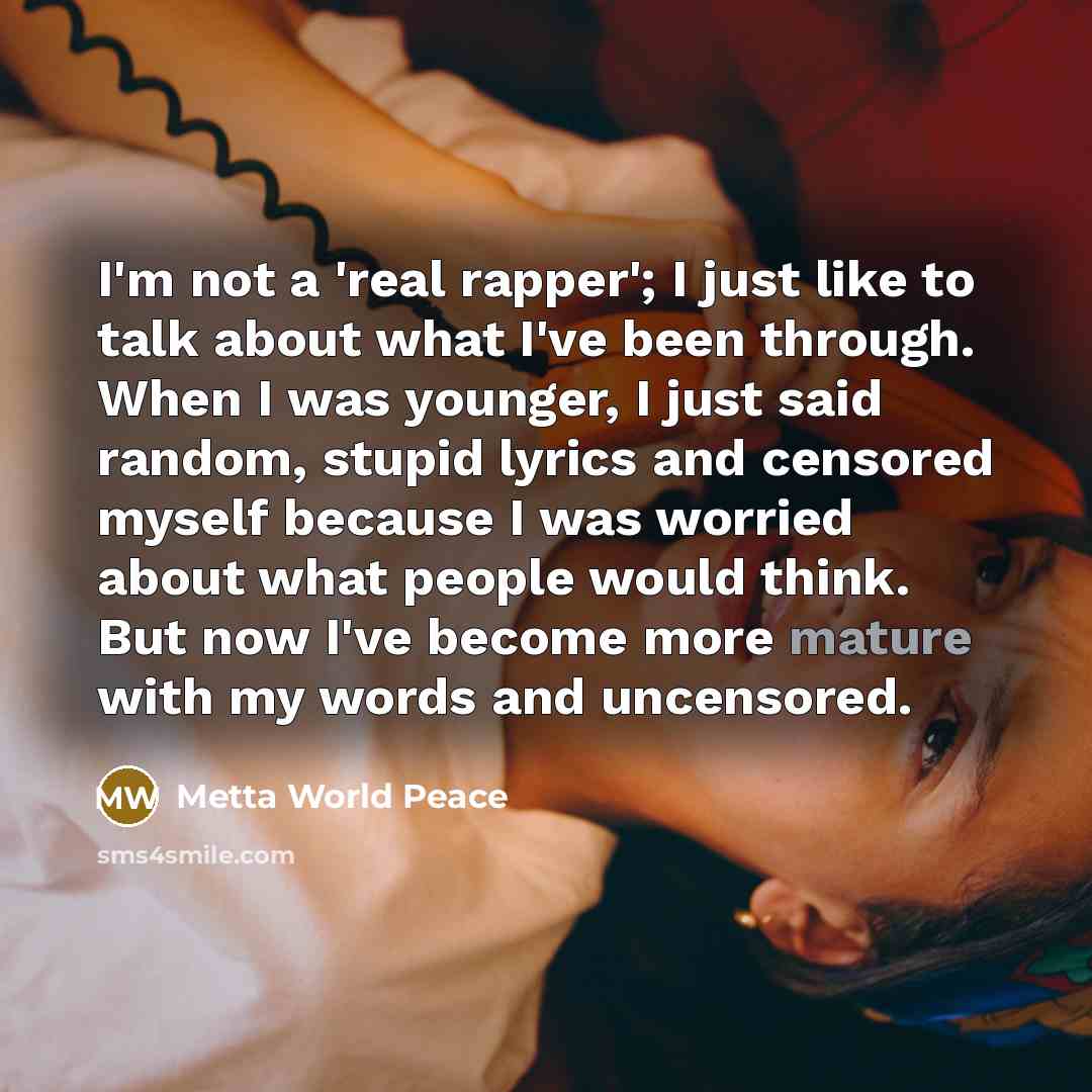 “I'm not a 'real rapper'; I just like to talk about what I've been through. When I was younger, I just said random, stupid lyrics and censored myself because I was worried about what people would think. But now I've become more mature with my words and uncensored.” quote by Metta World Peace