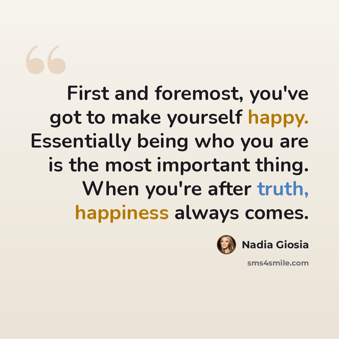 “First and foremost, you've got to make yourself happy. Essentially being who you are is the most important thing. When you're after truth, happiness always comes.” quote by Nadia Giosia