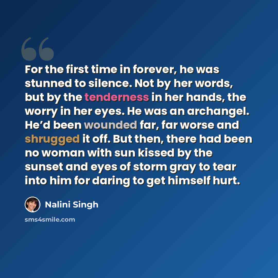 “For the first time in forever, he was stunned to silence. Not by her words, but by the tenderness in her hands, the worry in her eyes. He was an archangel. He’d been wounded far, far worse and shrugged it off. But then, there had been no woman with sun kissed by the sunset and eyes of storm gray…” quote by Nalini Singh