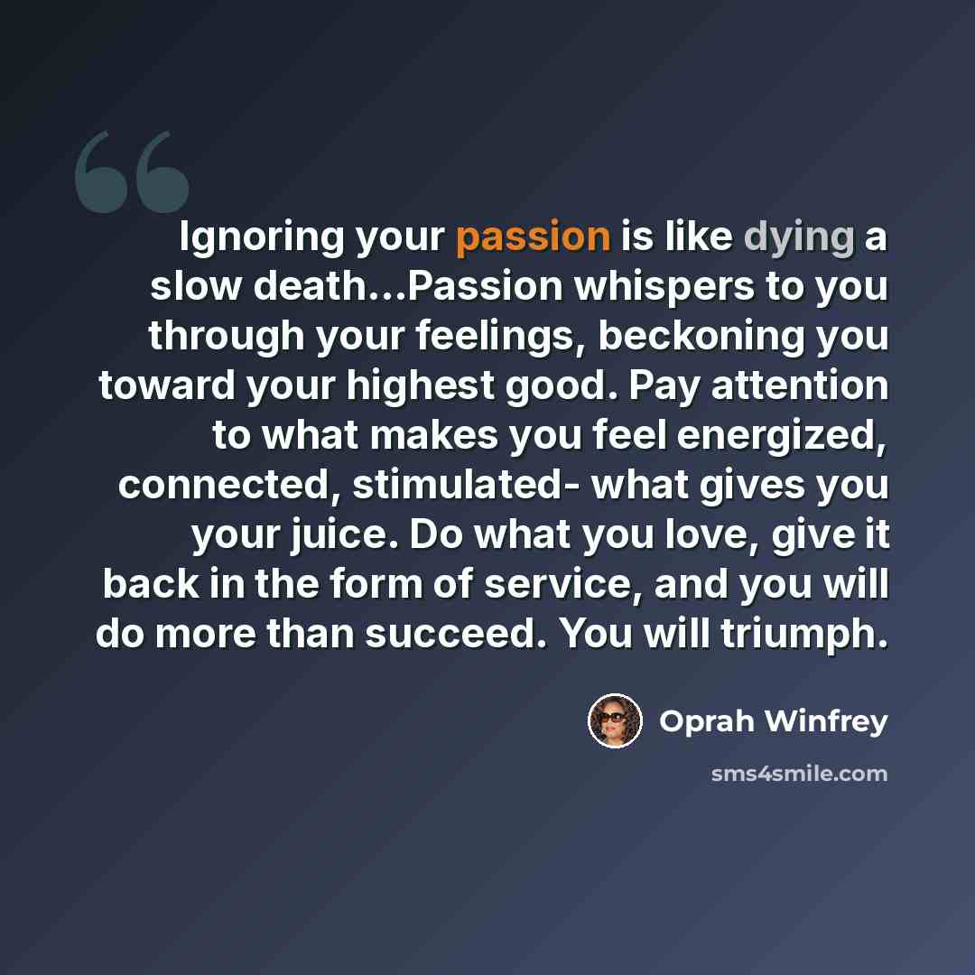 “Ignoring your passion is like dying a slow death...Passion whispers to you through your feelings, beckoning you toward your highest good. Pay attention to what makes you feel energized, connected, stimulated- what gives you your juice. Do what you love, give it back in the form of service, and you…” quote by Oprah Winfrey