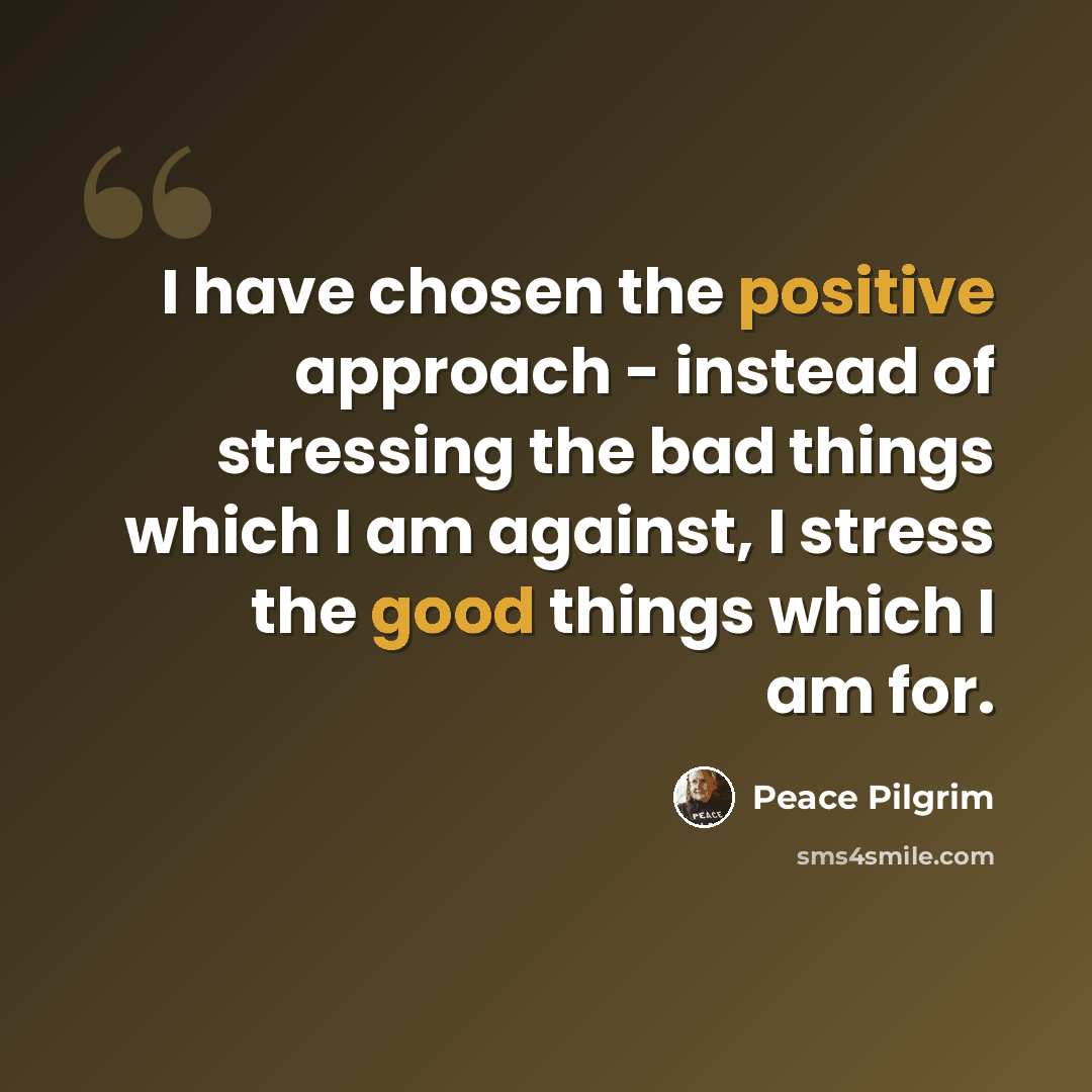 “I have chosen the positive approach - instead of stressing the bad things which I am against, I stress the good things which I am for.” quote by Peace Pilgrim