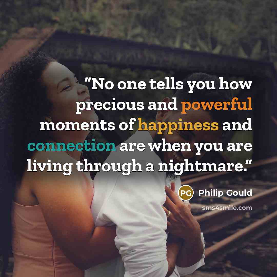 “No one tells you how precious and powerful moments of happiness and connection are when you are living through a nightmare.” quote by Philip Gould