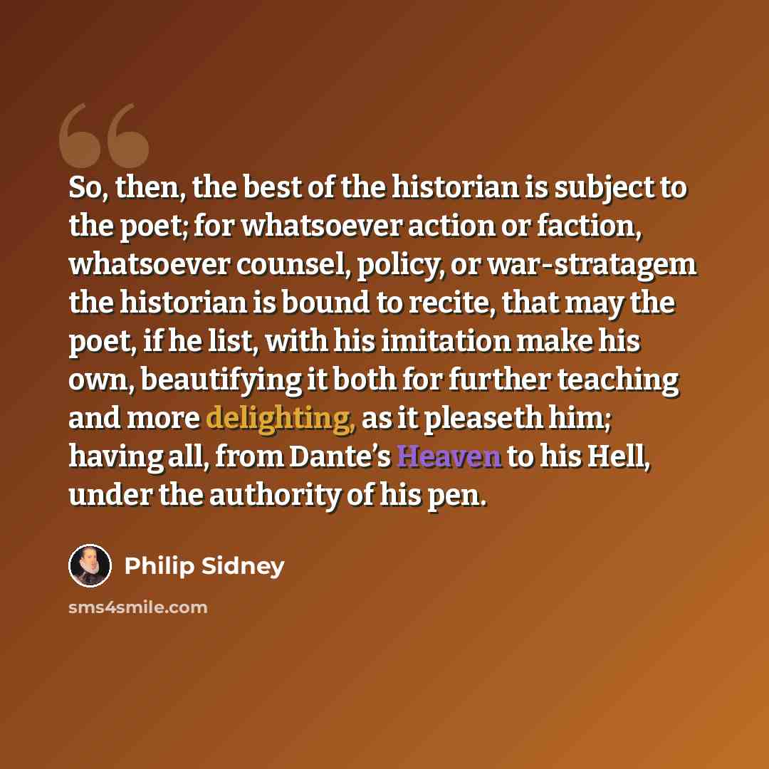 “So, then, the best of the historian is subject to the poet; for whatsoever action or faction, whatsoever counsel, policy, or war-stratagem the historian is bound to recite, that may the poet, if he list, with his imitation make his own, beautifying it both for further teaching and more delighting…” quote by Philip Sidney