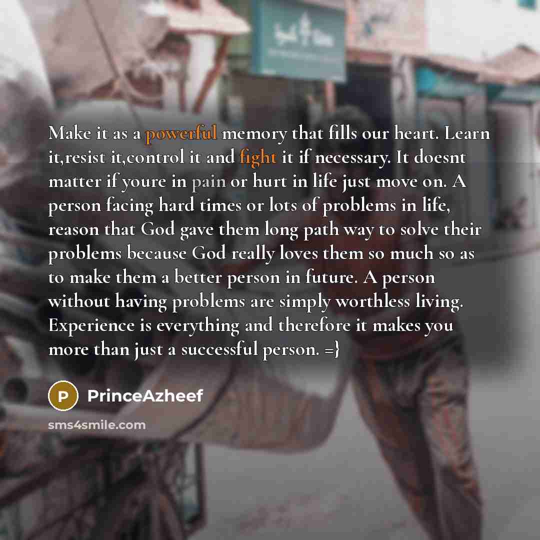 “Make it as a powerful memory that fills our heart. Learn it,resist it,control it and fight it if necessary. It doesnt matter if youre in pain or hurt in life just move on. A person facing hard times or lots of problems in life, reason that God gave them long path way to solve their problems…” quote by PrinceAzheef