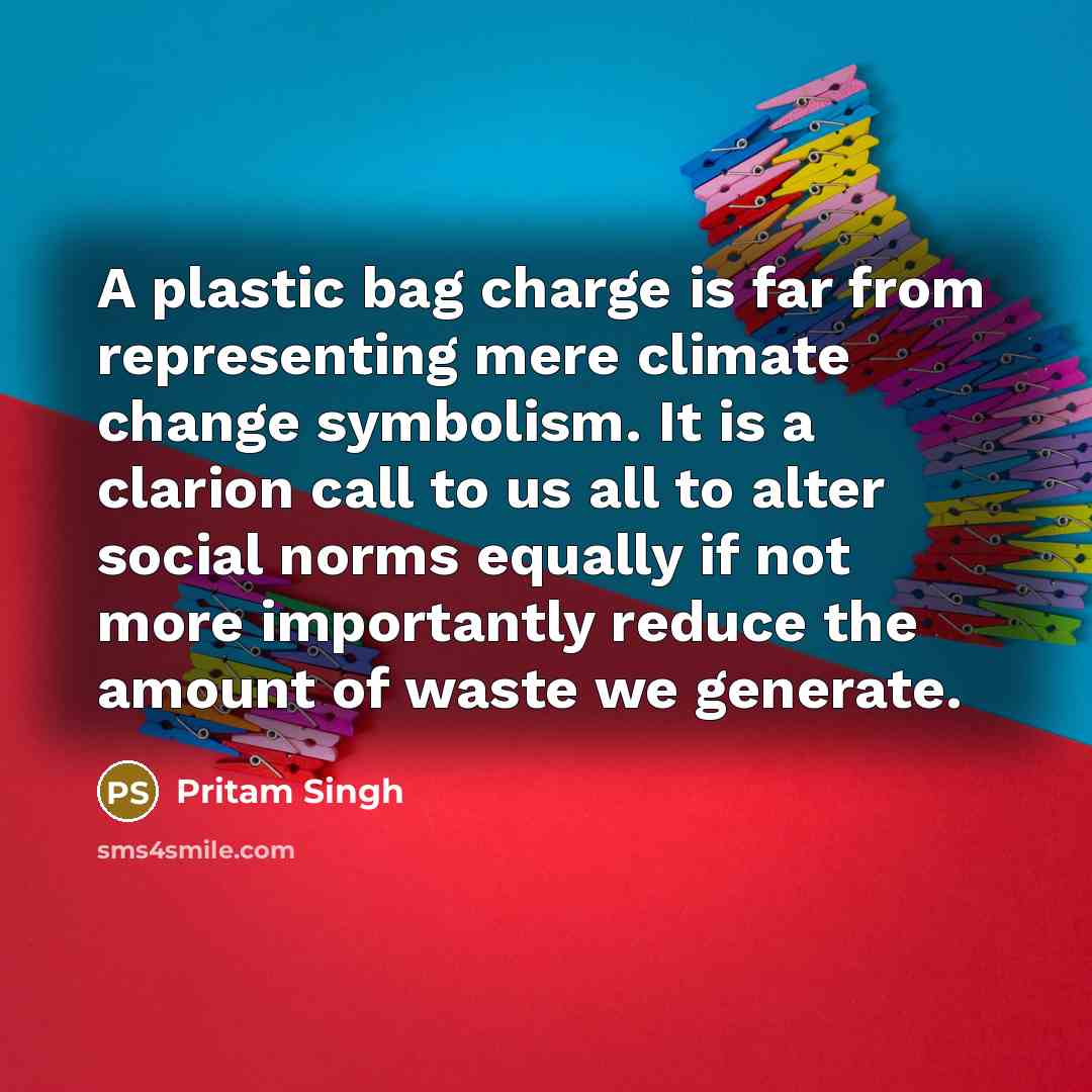 “A plastic bag charge is far from representing mere climate change symbolism. It is a clarion call to us all to alter social norms equally if not more importantly reduce the amount of waste we generate.” quote by Pritam Singh