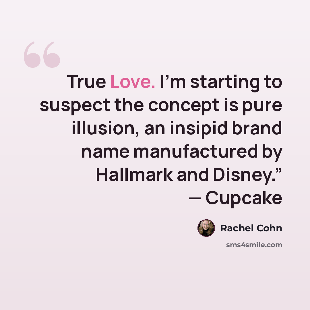 “True Love. I’m starting to suspect the concept is pure illusion, an insipid brand name manufactured by Hallmark and Disney.” — Cupcake” quote by Rachel Cohn