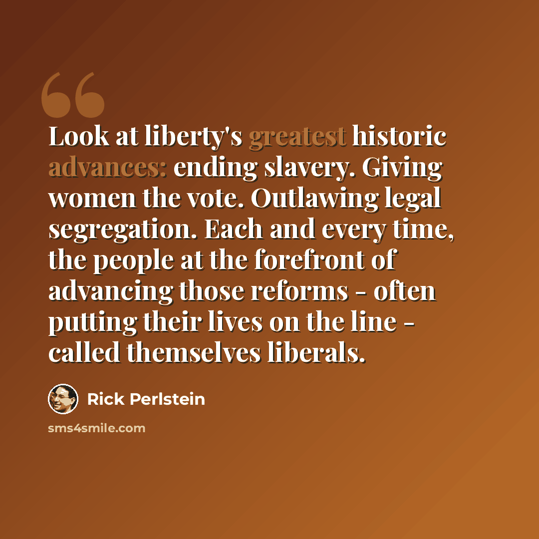 “Look at liberty's greatest historic advances: ending slavery. Giving women the vote. Outlawing legal segregation. Each and every time, the people at the forefront of advancing those reforms - often putting their lives on the line - called themselves liberals.” quote by Rick Perlstein