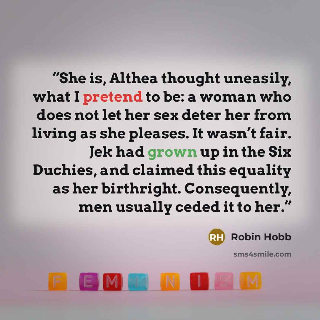 “She is, Althea thought uneasily, what I pretend to be: a woman who does not let her sex deter her from living as she pleases. It wasn’t fair. Jek had grown up in the Six Duchies, and claimed this equality as her birthright. Consequently, men usually ceded it to her.” quote by Robin Hobb