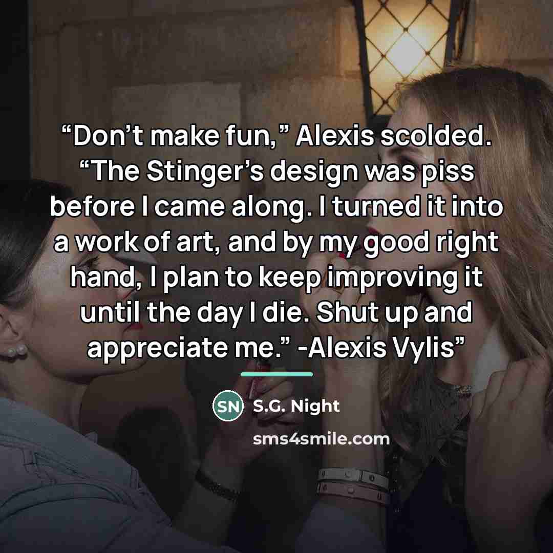 “Don’t make fun,” Alexis scolded. “The Stinger’s design was piss before I came along. I turned it into a work of art, and by my good right hand, I plan to keep improving it until the day I die. Shut up and appreciate me.” -Alexis Vylis” quote by S.G. Night