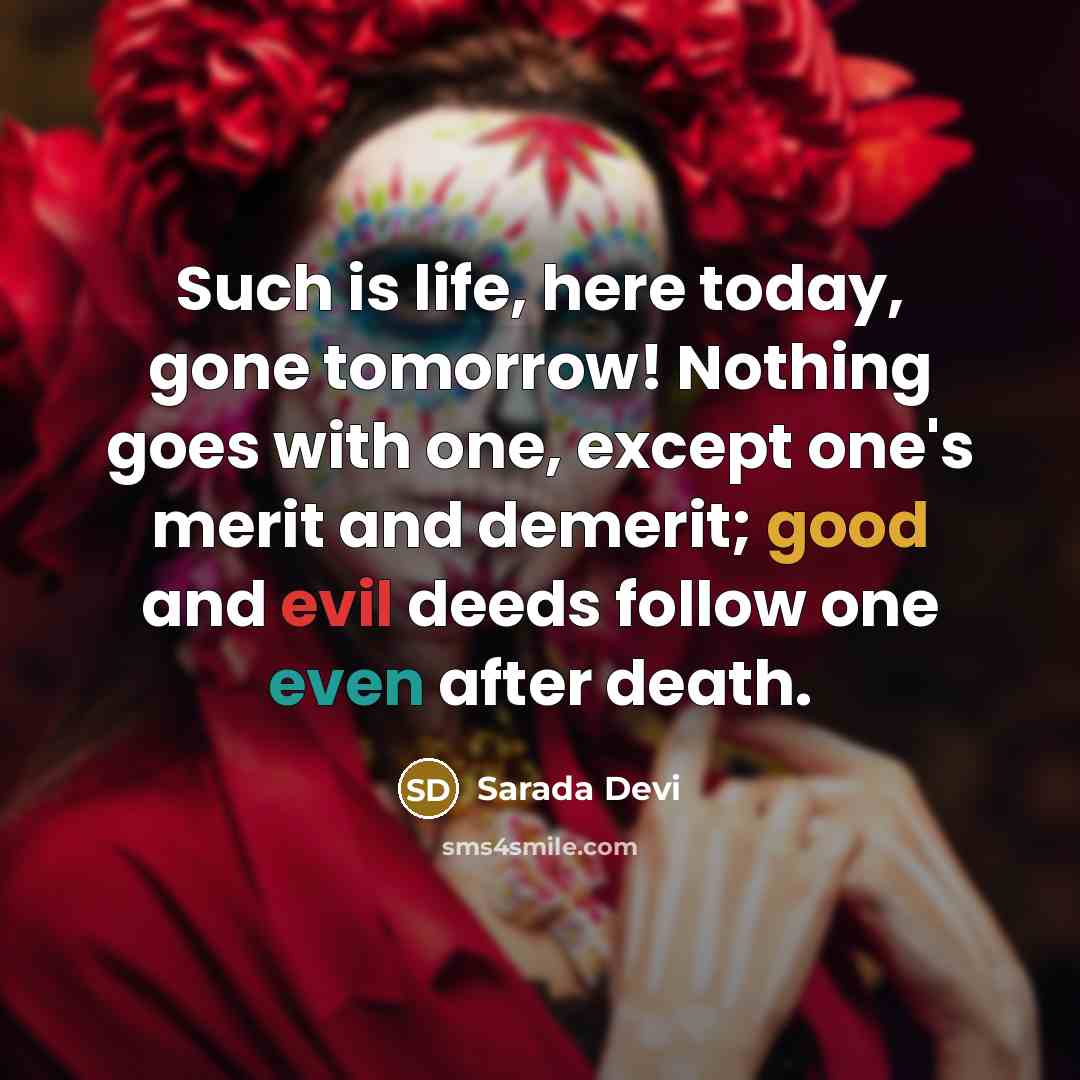 “Such is life, here today, gone tomorrow! Nothing goes with one, except one's merit and demerit; good and evil deeds follow one even after death.” quote by Sarada Devi
