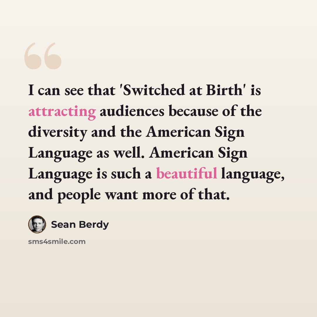 “I can see that 'Switched at Birth' is attracting audiences because of the diversity and the American Sign Language as well. American Sign Language is such a beautiful language, and people want more of that.” quote by Sean Berdy