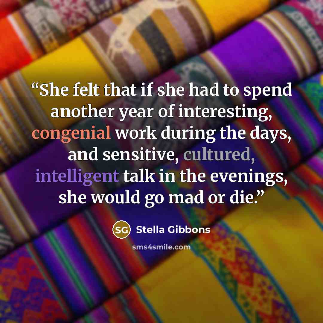 “She felt that if she had to spend another year of interesting, congenial work during the days, and sensitive, cultured, intelligent talk in the evenings, she would go mad or die.” quote by Stella Gibbons