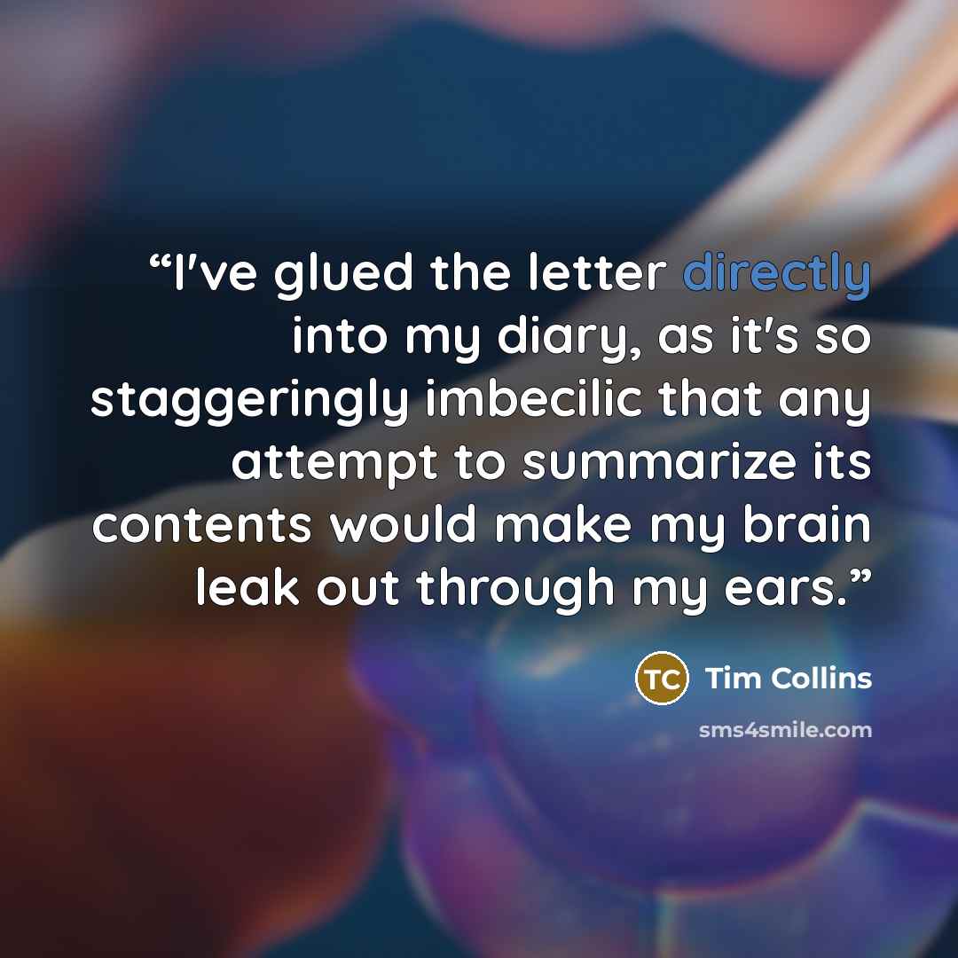 “I've glued the letter directly into my diary, as it's so staggeringly imbecilic that any attempt to summarize its contents would make my brain leak out through my ears.” quote by Tim Collins