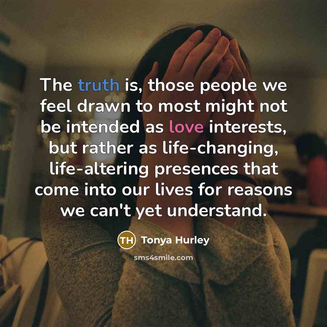 “The truth is, those people we feel drawn to most might not be intended as love interests, but rather as life-changing, life-altering presences that come into our lives for reasons we can't yet understand.” quote by Tonya Hurley