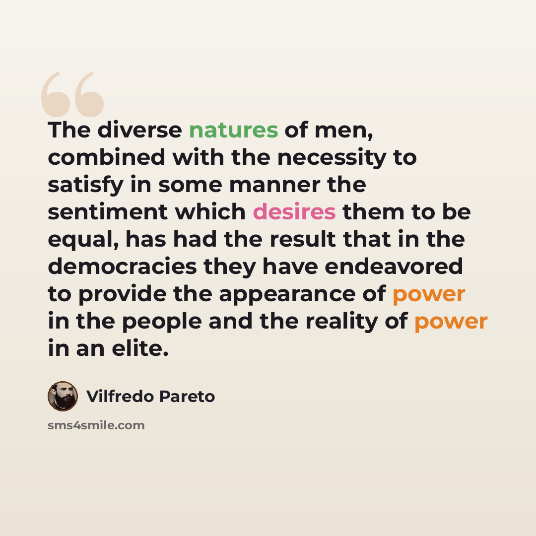 “The diverse natures of men, combined with the necessity to satisfy in some manner the sentiment which desires them to be equal, has had the result that in the democracies they have endeavored to provide the appearance of power in the people and the reality of power in an elite.” quote by Vilfredo Pareto
