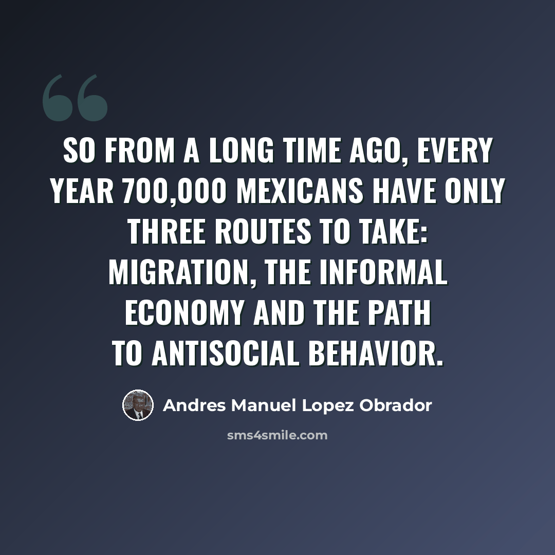 “So from a long time ago, every year 700,000 Mexicans have only three routes to take: migration, the informal economy and the path to antisocial behavior.” quote by Andres Manuel Lopez Obrador